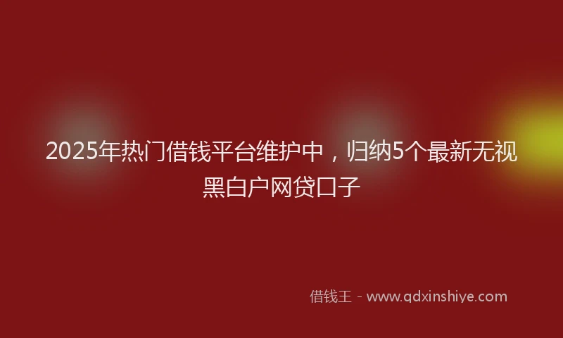 2025年热门借钱平台维护中，归纳5个最新无视黑白户网贷口子