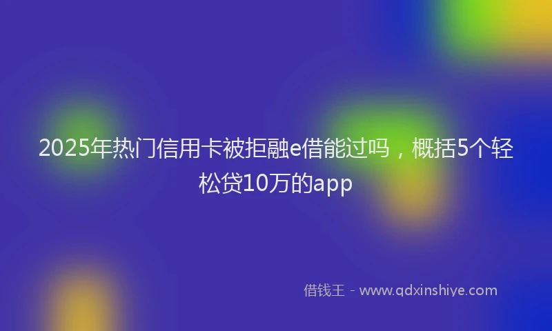 2025年热门信用卡被拒融e借能过吗，概括5个轻松贷10万的app