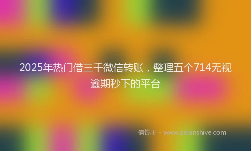 2025年热门借三千微信转账，整理五个714无视逾期秒下的平台