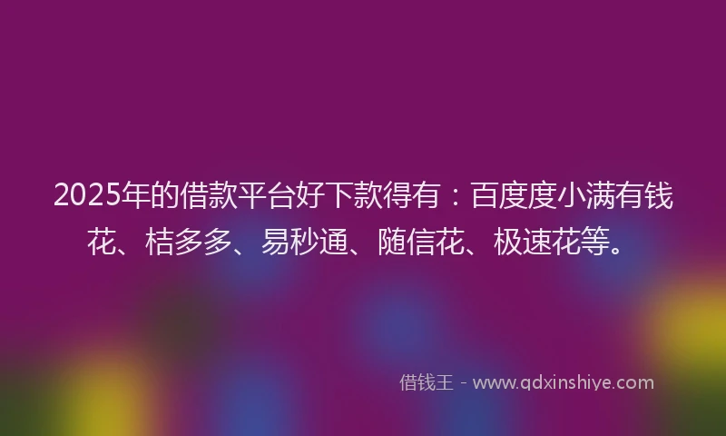 2025年的借款平台好下款得有：百度度小满有钱花、桔多多、易秒通、随信花、极速花等。