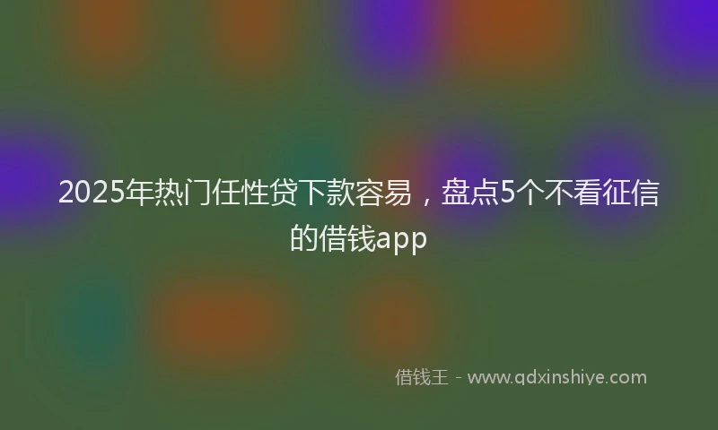 2025年热门任性贷下款容易，盘点5个不看征信的借钱app