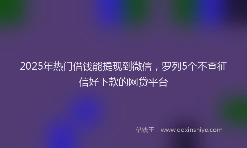2025年热门借钱能提现到微信，罗列5个不查征信好下款的网贷平台