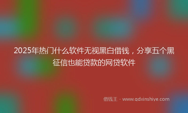 2025年热门什么软件无视黑白借钱，分享五个黑征信也能贷款的网贷软件