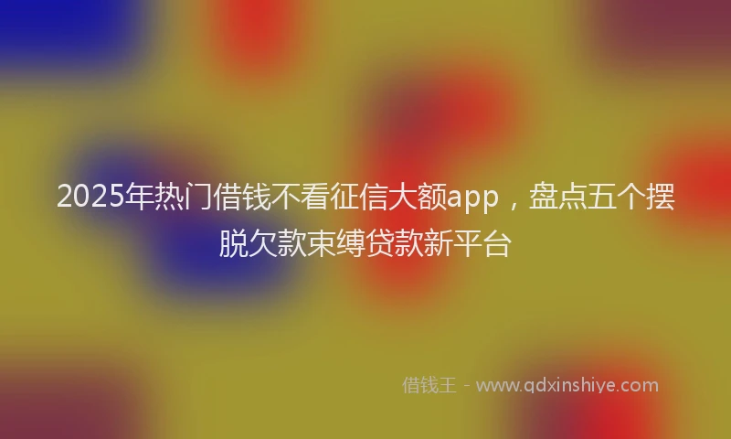 2025年热门借钱不看征信大额app，盘点五个摆脱欠款束缚贷款新平台
