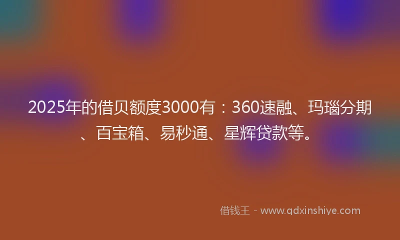 2025年的借贝额度3000有：360速融、玛瑙分期、百宝箱、易秒通、星辉贷款等。