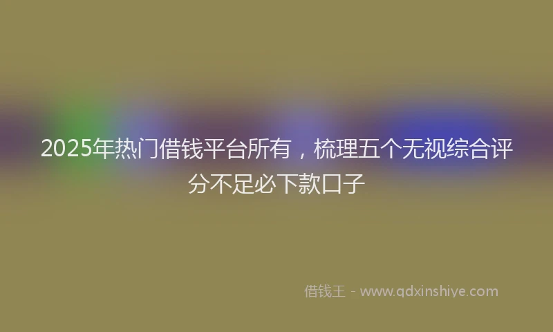 2025年热门借钱平台所有，梳理五个无视综合评分不足必下款口子