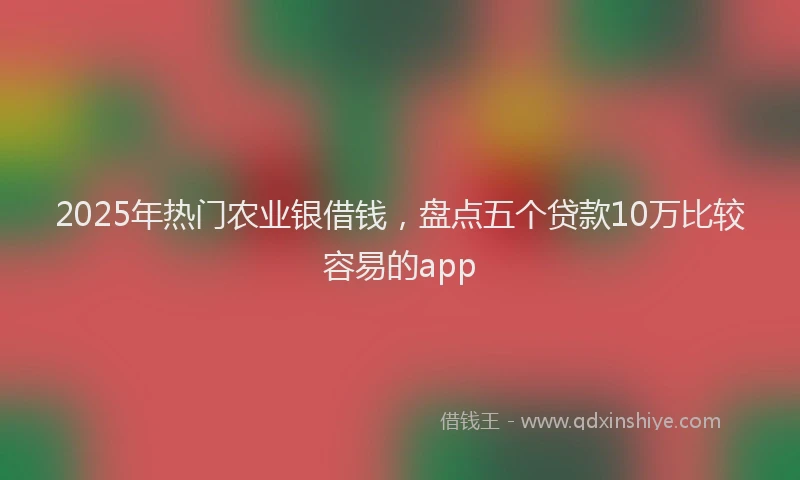 2025年热门农业银借钱，盘点五个贷款10万比较容易的app