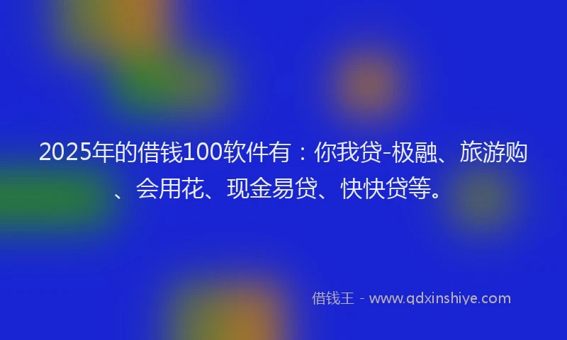 2025年的借钱100软件有：你我贷-极融、旅游购、会用花、现金易贷、快快贷等。