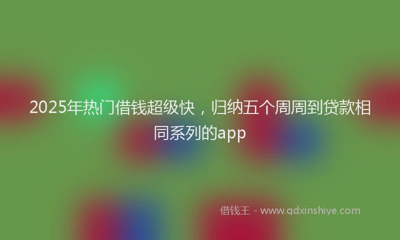2025年热门借钱超级快，归纳五个周周到贷款相同系列的app