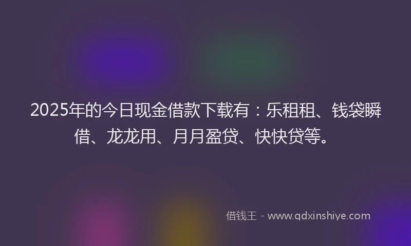 2025年的今日现金借款下载有：乐租租、钱袋瞬借、龙龙用、月月盈贷、快快贷等。
