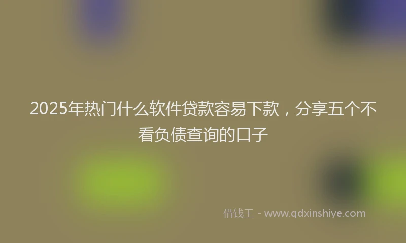 2025年热门什么软件贷款容易下款，分享五个不看负债查询的口子