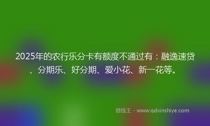 2025年的农行乐分卡有额度不通过有：融逸速贷、分期乐、好分期、爱小花、新一花等。