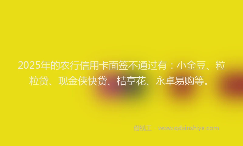 2025年的农行信用卡面签不通过有：小金豆、粒粒贷、现金侠快贷、桔享花、永卓易购等。