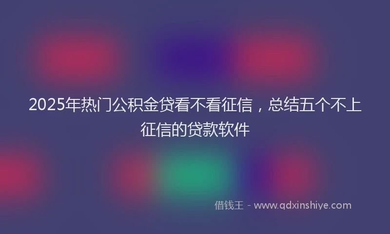 2025年热门公积金贷看不看征信，总结五个不上征信的贷款软件