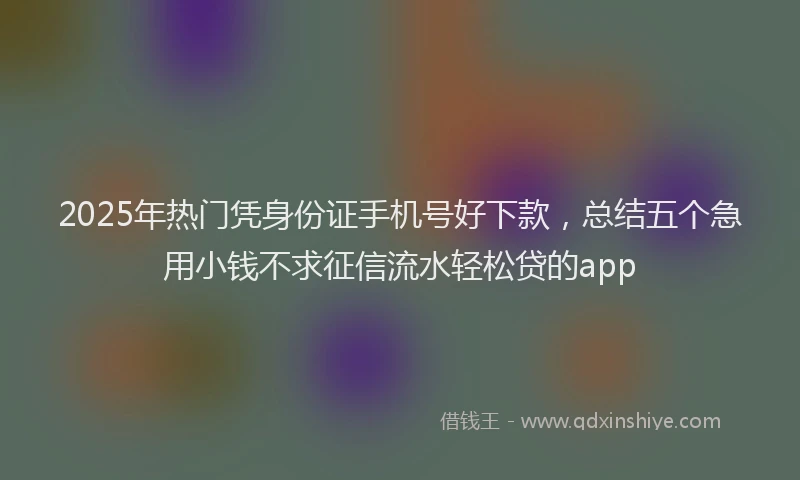 2025年热门凭身份证手机号好下款，总结五个急用小钱不求征信流水轻松贷的app