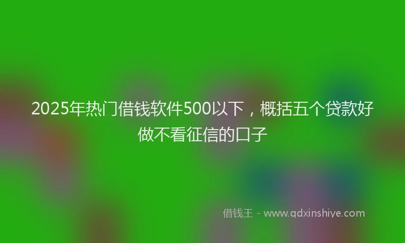 2025年热门借钱软件500以下，概括五个贷款好做不看征信的口子