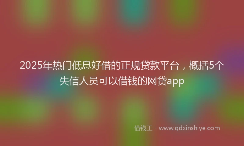 2025年热门低息好借的正规贷款平台，概括5个失信人员可以借钱的网贷app
