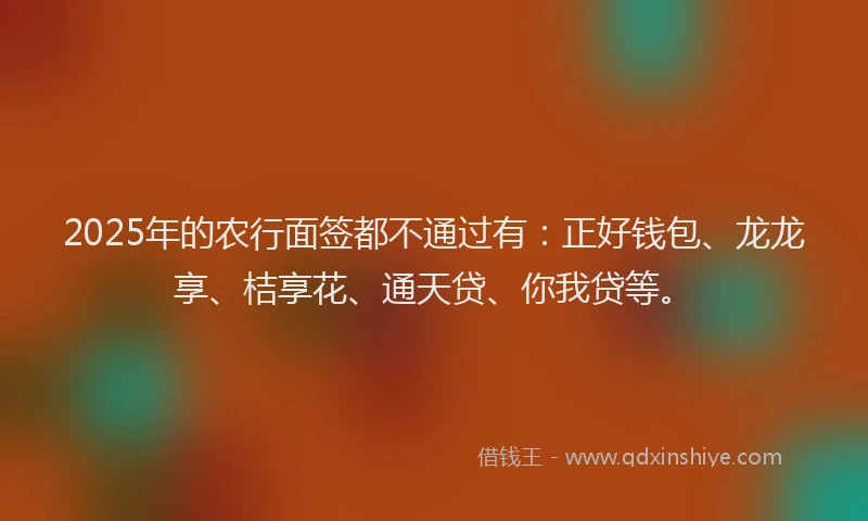 2025年的农行面签都不通过有：正好钱包、龙龙享、桔享花、通天贷、你我贷等。
