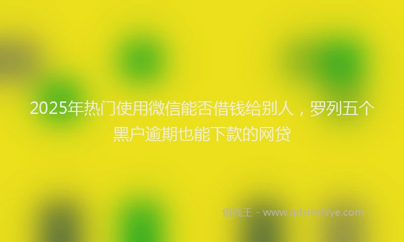 2025年热门使用微信能否借钱给别人，罗列五个黑户逾期也能下款的网贷