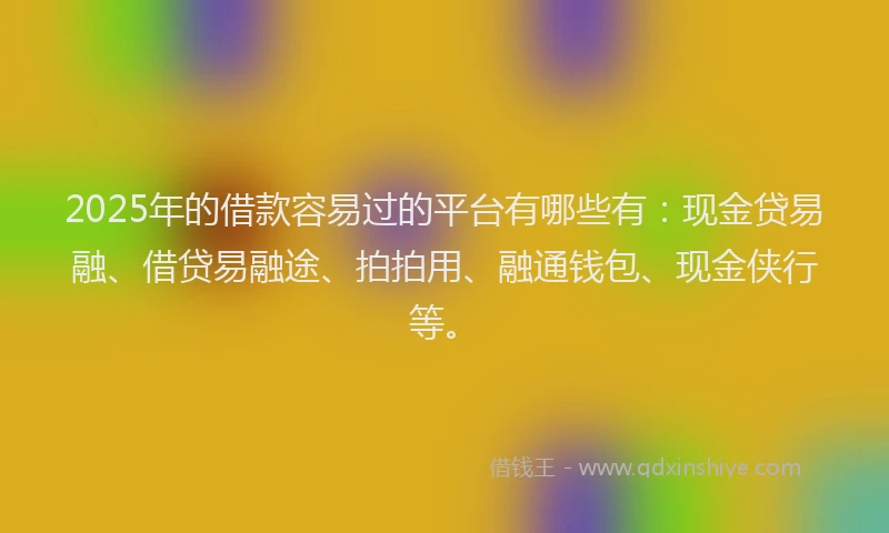 2025年的借款容易过的平台有哪些有：现金贷易融、借贷易融途、拍拍用、融通钱包、现金侠行等。