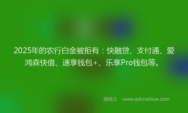 2025年的农行白金被拒有：快融贷、支付通、爱鸿森快借、速享钱包+、乐享Pro钱包等。