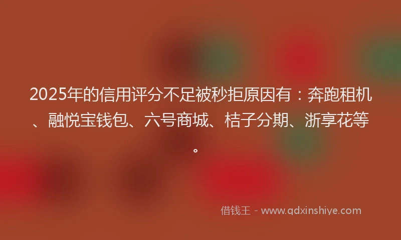 2025年的信用评分不足被秒拒原因有：奔跑租机、融悦宝钱包、六号商城、桔子分期、浙享花等。