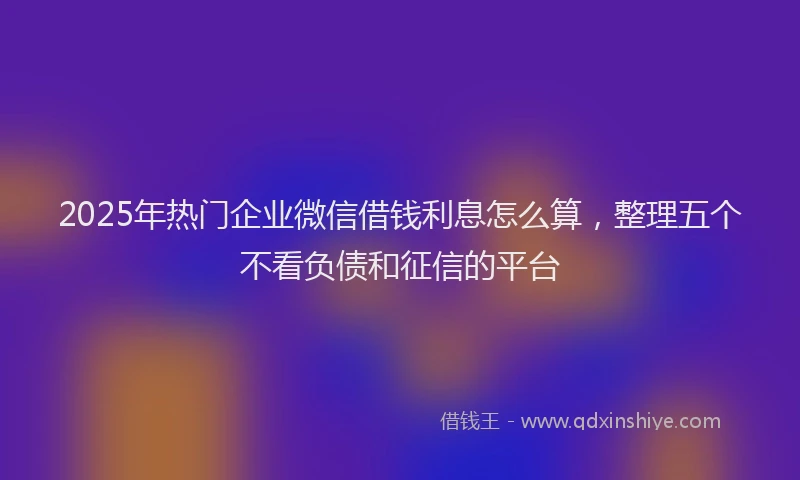 2025年热门企业微信借钱利息怎么算，整理五个不看负债和征信的平台