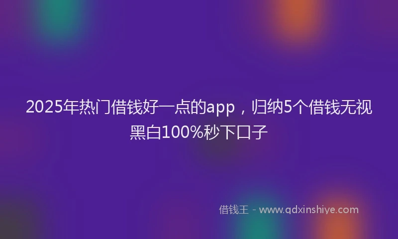 2025年热门借钱好一点的app，归纳5个借钱无视黑白100%秒下口子