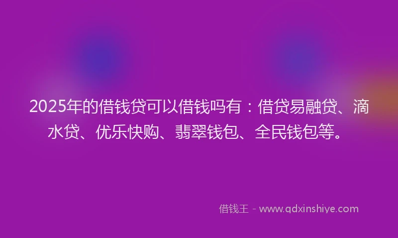 2025年的借钱贷可以借钱吗有：借贷易融贷、滴水贷、优乐快购、翡翠钱包、全民钱包等。