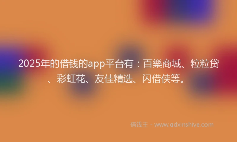 2025年的借钱的app平台有：百樂商城、粒粒贷、彩虹花、友佳精选、闪借侠等。