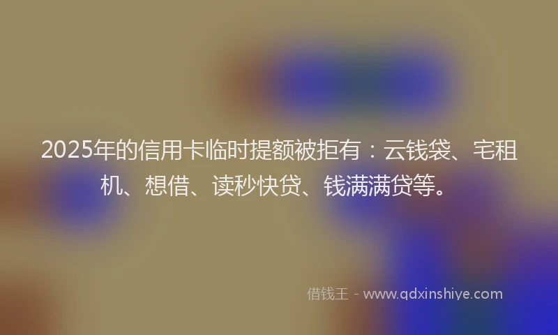 2025年的信用卡临时提额被拒有：云钱袋、宅租机、想借、读秒快贷、钱满满贷等。