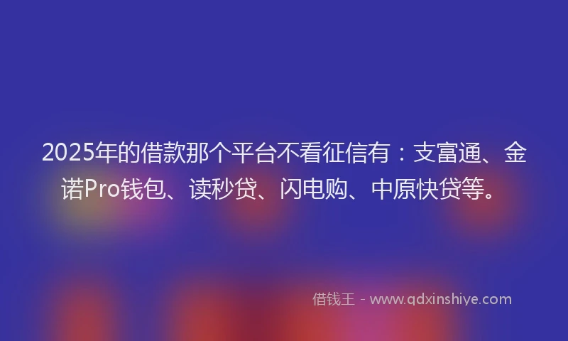 2025年的借款那个平台不看征信有：支富通、金诺Pro钱包、读秒贷、闪电购、中原快贷等。