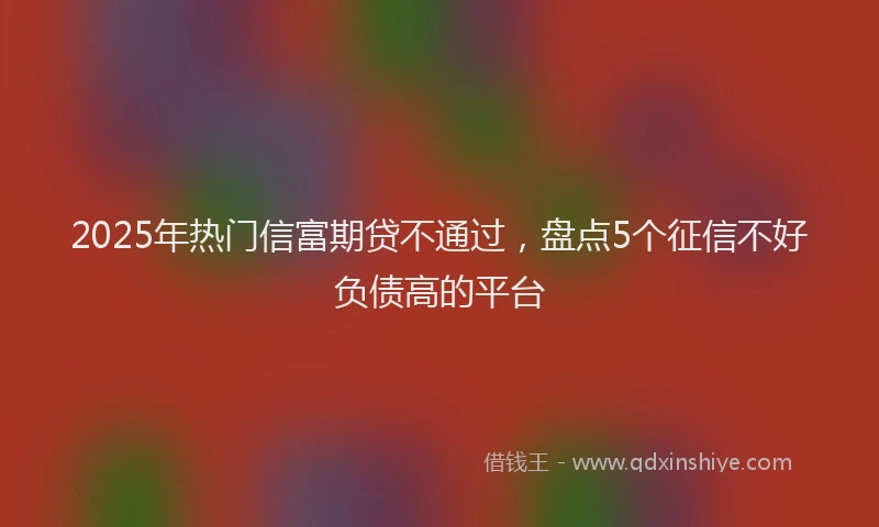2025年热门信富期贷不通过，盘点5个征信不好负债高的平台