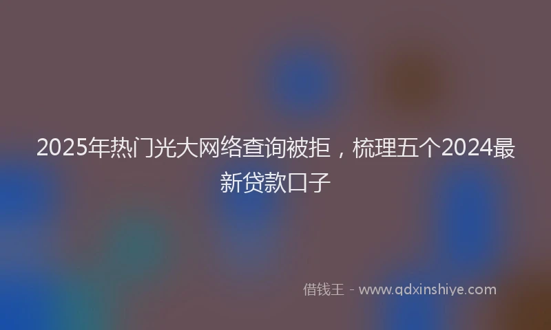 2025年热门光大网络查询被拒，梳理五个2024最新贷款口子