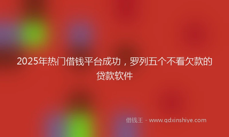 2025年热门借钱平台成功，罗列五个不看欠款的贷款软件