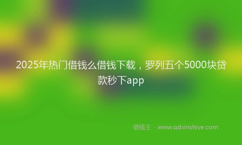 2025年热门借钱么借钱下载，罗列五个5000块贷款秒下app