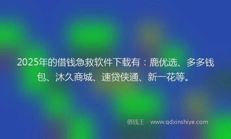 2025年的借钱急救软件下载有：鹿优选、多多钱包、沐久商城、速贷侠通、新一花等。