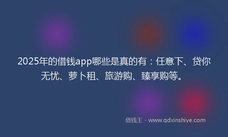 2025年的借钱app哪些是真的有：任意下、贷你无忧、萝卜租、旅游购、臻享购等。