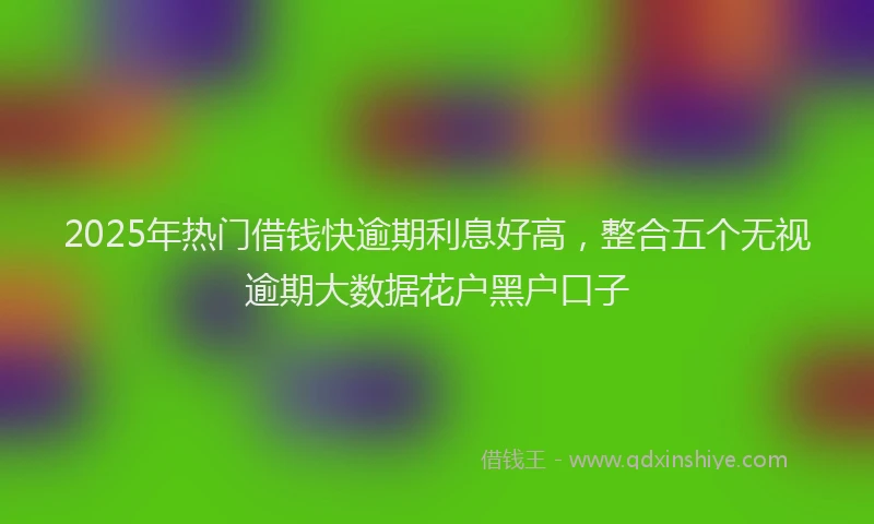 2025年热门借钱快逾期利息好高，整合五个无视逾期大数据花户黑户口子