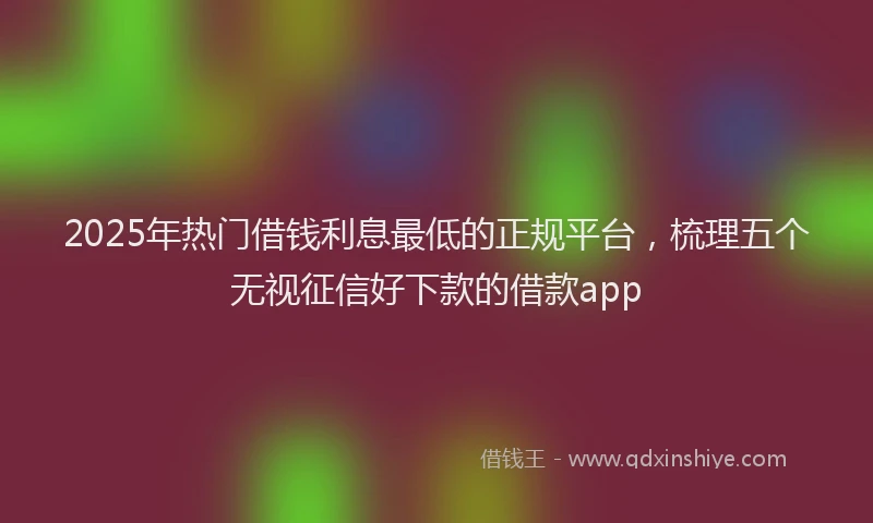 2025年热门借钱利息最低的正规平台，梳理五个无视征信好下款的借款app