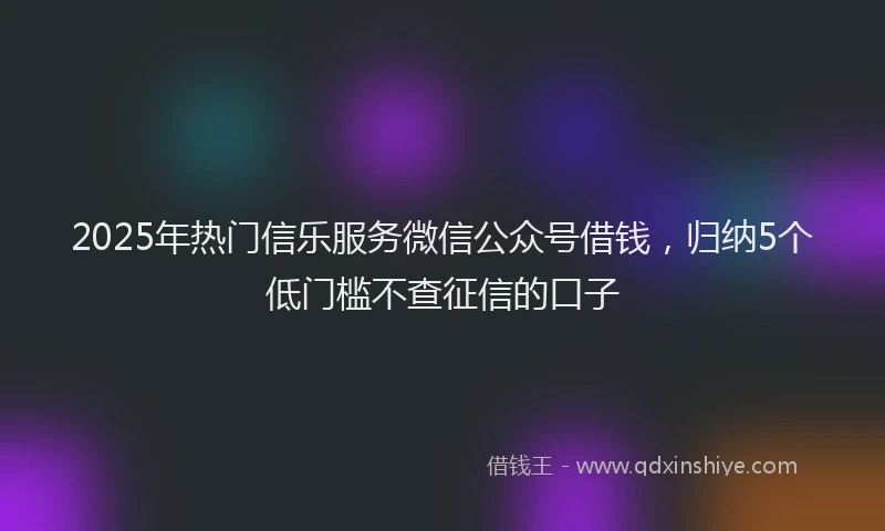 2025年热门信乐服务微信公众号借钱，归纳5个低门槛不查征信的口子
