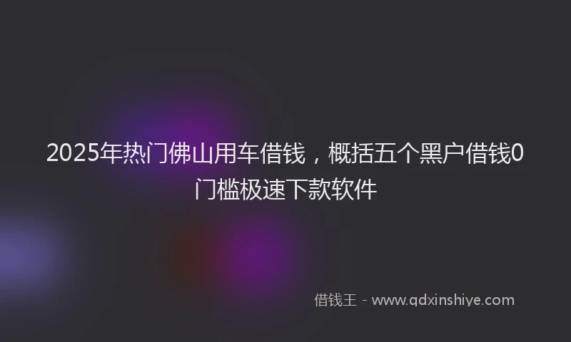 2025年热门佛山用车借钱，概括五个黑户借钱0门槛极速下款软件