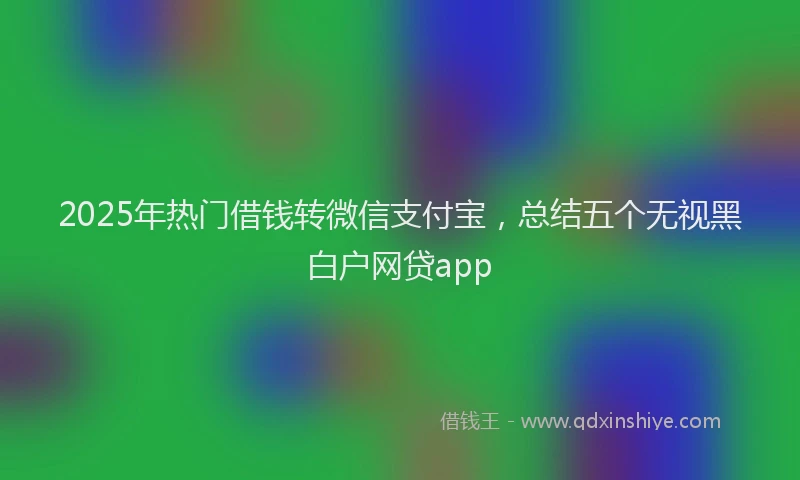 2025年热门借钱转微信支付宝，总结五个无视黑白户网贷app