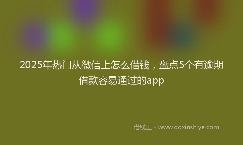 2025年热门从微信上怎么借钱，盘点5个有逾期借款容易通过的app