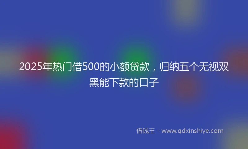 2025年热门借500的小额贷款，归纳五个无视双黑能下款的口子