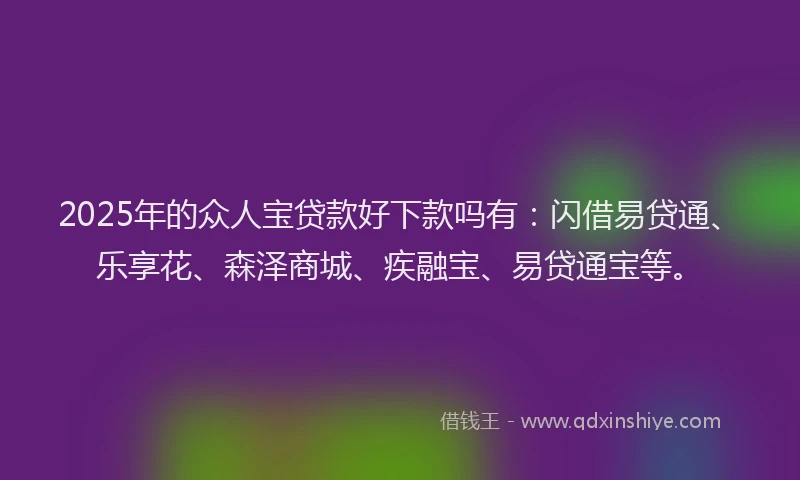 2025年的众人宝贷款好下款吗有：闪借易贷通、乐享花、森泽商城、疾融宝、易贷通宝等。