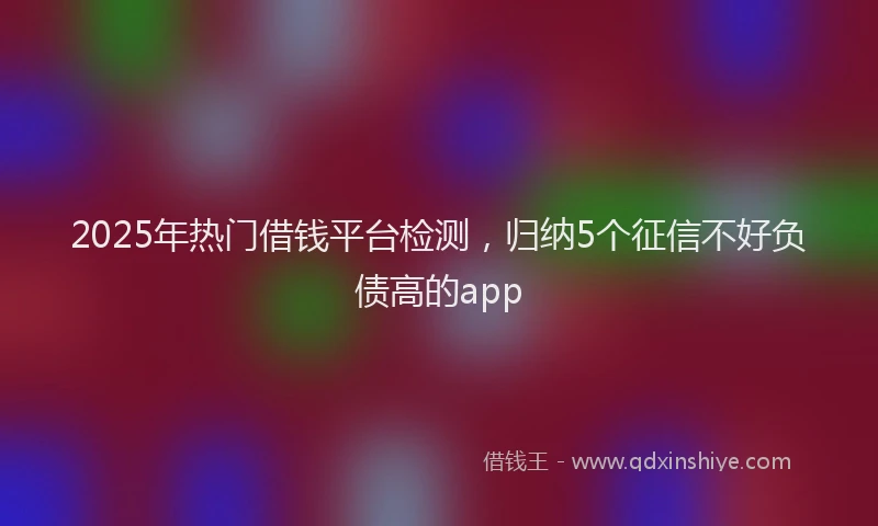 2025年热门借钱平台检测，归纳5个征信不好负债高的app