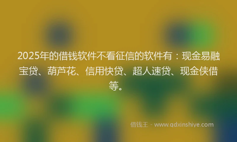 2025年的借钱软件不看征信的软件有：现金易融宝贷、葫芦花、信用快贷、超人速贷、现金侠借等。