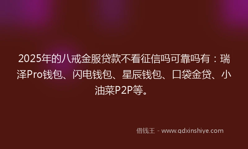 2025年的八戒金服贷款不看征信吗可靠吗有：瑞泽Pro钱包、闪电钱包、星辰钱包、口袋金贷、小油菜P2P等。