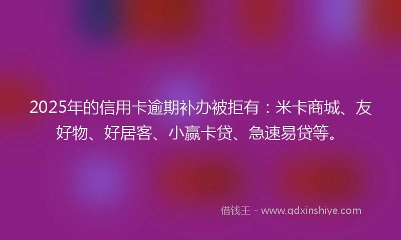 2025年的信用卡逾期补办被拒有：米卡商城、友好物、好居客、小赢卡贷、急速易贷等。